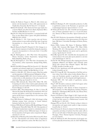 Litter Decomposition Process in Coffee Agroforestry Systems
136 Journal of Forest and Environmental Science http://jofs.or.kr
Arellano R, Paolini J, Vásquez L, Mora E. 2004. [Litter pro-
duction and decomposition in three coffee agroecosystems in
Trujillo State, Venezuela]. Rev For Venez 48: 7-14. Spanish.
Baldwin IT, Schultz JC. 1984. Tannins lost from sugar maple (Acer
saccharum Marsh) and yellow birch (Betula allegheniensis Britt.)
leaf litter. Soil Biol Biochem 16: 421-422.
Berg B. 2014. Foliar litter decomposition: a conceptual model with
focus on pine (Pinus) litter--a genus with global distribution.
ISRN For 2014: 838169.
Berg B, Ekbohm G. 1991. Litter mass-loss rates and decom-
position patterns in some needle and leaf litter types. Long-term
decomposition in a Scots pine forest. VII. Can J Bot 69:
1449-1456.
Berg B, Hannus K, Popoff T, Theander O. 1982. Changes in or-
ganic chemical components of needle litter during decomposition.
Long-term decomposition in a Scots pine forest. I. Can J Bot
60: 1310-1319.
Berg B, McClaugherty C. 2003. Plant Litter: Decomposition,
Humus Formation, Carbon Sequestration. Springer-Verlag
Berlin Heidelberg, Berlin, 286 pp.
Berg B, McClaugherty C. 2014. Plant litter: decomposition, hu-
mus formation, carbon sequestration. Springer-Verlag, Berlin,
pp 23.
Bunell F, Tait DEN, Flanagan PW, Van Clever K. 1977. Microbial
respiration and substrate weight loss-I: A general model of the
influence of abiotic variables. Soil Biol Biochem 9:33-40.
Cadisch G, Giller KE. 1997. Driven by nature: Plant litter quality
and decomposition. CAB International, Wallingford, 409 pp.
Cardona CDA, Sadeghian KHS. 2005. Cycle of nutrients and mi-
crobial activity in coffee plantations to free solar exposition and
with shade of Inga spp. Cenicafé 56: 127-141.
Coleman MD, Isebrands JG, Tolsted DN, Tolbert VR. 2004.
Comparing soil carbon of short rotation poplar plantations with
agricultural crops and woodlots in North Central United States.
Environ Manage 33: 299–308.
Cornelissen JHC, Pérez-Harguindeguy N, Díaz S, Grime JP,
Marzano B, Cabido M, Vendramini F, Cerabolini B. 1999. Leaf
structure and defence control litter decomposition rate across
species and life forms in regional floras on two continents. New
Phytol 143: 191-200.
Corre MD, Dechert G, Veldkamp E. 2006. Soil nitrogen cycling
following montane forest conversion in Central Sulawesi,
Indonesia. Soil Sci Soc Am J 70: 359-366.
Coûteaux MM, Bottner P, Anderson JM, Berg B, Bolger T, Casals
P, Romanyà J, Thiéry JM, Vallejo VR. 2001. Decomposition of
13C-labelled standard plant material in a latitudinal transect of
European coniferous forests: Differential impact of climate on
the decomposition of soil organic matter compartments. Biogeo-
chemistry 54: 147-170.
da Matos ES, de Mendonça ES, Cardoso IM, de Lima PC, Freese
D. 2011. Decomposition and nutrient release of leguminous
plants in coffee agroforestry systems. Rev Bras Cienc Solo 35:
141-149.
DaMatta F, Rodríguez N. 2007. Sustainable production of coffee
in agroforestry systems in the Neotropics: an agronomic and
ecophysiological approach. Agron Colomb 25: 113-123.
Di Stefano JF, Fournier LA. 2005. Litterfall and decomposition
rates of Vochysia guatemalensis leaves in a 10 year-old planta-
tion, Tabarcia de Mora, Costa Rica. Agron Costarricense 29:
9-16.
Díaz M. 2009. Production, decomposition of litterfall and shred-
der macroinvertebrates, in four agroecosystems of La Vieja river
basin. MS thesis. Universidad Tecnológica de Pereira, Pereira,
Colombia.
Duarte EMG, Cardoso IM, Stijnen T, Mendonça MAFC,
Coelho MS, Cantarutti RB, Kuyper TW, Villani EMA,
Mendonça ES. 2013. Decomposition and nutrient release in
leaves of Atlantic Rainforest tree species used in agroforestry
systems. Agrofor Syst 87: 835-847.
Dutta RK, Agrawal M. 2001. Litterfall, litter decomposition and
nutrient release in five exotic plant species planted on coal mine
spoils. Pedobiologia 45: 298-312.
Escobar M. 1990. Nitrogen dynamics alley cropping poro (Erytrina
poeppigiana (Walpers)) and Madero negro (Gliricidia sepium
(Jacq)) with common bean (Phaseolus vulgaris). MS thesis.
CATIE, Turrialba, Costa Rica, pp 98.
Farfan VF. 2014. Agroforestry and coffee agroforestry, Manizales,
Caldas (Colombia). pp 342.
Farfan VF, Urrego JB. 2007. Decomposition of leaf litter and nu-
trient release from Coffea arabica Cordia alliodora Pinus oo-
carpa and Eucalyptus grandis in agroforestry systems with
coffee. Cenicafé 58: 20-39 (in Spanish with English abstract).
Fassbender HW. 1987. Soil models of agroforestry systems,
Turrialba. pp 491.
Feng Y. 2009. K-model-a continuous model of soil organic carbon
dynamics: theory. Soil Sci 174: 482-493.
Field JA, Lettinga G. 1992. Toxicity of Tannic Compounds to
Microorganisms. In: Plant Polyphenols. Synthesis, Properties,
Significance. (Hemingway RW, Laks PE, eds). Plenum Press,
New York, pp 673-692.
Fioretto A, Di Nardo C, Papa S, Fuggi A. 2005. Lignin and cellu-
lose degradation and nitrogen dynamics during decomposition
of three leaf litter species in a Mediterranean ecosystem. Soil
Biol Biochem 37: 1083-1091.
Flanagan PW, van Cleve K. 1983. Nutrient cycling in relation to
decomposition and organic-matter quality in taiga ecosystems.
Can J For Res 13: 795-817.
Flores P, Antonio D, Alvarez S, de Jesús O. 2006. Production, de-
composition and release of nutrients from litter under coffee in
full sun and with shade of Gliricidia sepium (Jacq) in Carazo,
Nicaragua. Thesis. National Agrarian University, Nicaragua.
pp 10-20. Spanish.
Forney D, Rothman D. 2007. Decomposition of soil organic mat-
ter from physically derived decay rates. In: AGU Fall Meeting;
 