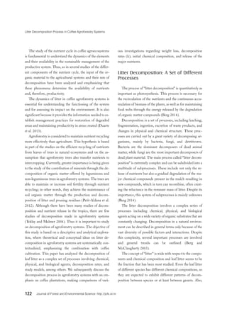 Litter Decomposition Process in Coffee Agroforestry Systems
122 Journal of Forest and Environmental Science http://jofs.or.kr
The study of the nutrient cycle in coffee agroecosystems
is fundamental to understand the dynamics of the elements
and their availability in the sustainable management of the
productive system. Thus, as in several studies of the differ-
ent components of the nutrient cycle, the input of the or-
ganic material to the agricultural systems and their rate of
decomposition have been analyzed and emphasizing that
these phenomena determine the availability of nutrients
and, therefore, productivity.
The dynamics of litter in coffee agroforestry systems is
essential for understanding the functioning of the system
and for assessing its impact on the environment. It is also
significant because it provides the information needed to es-
tablish management practices for restoration of degraded
areas and maintaining productivity in areas created (Duarte
et al. 2013).
Agroforestry is considered to maintain nutrient recycling
more effectively than agriculture. This hypothesis is based
in part of the studies on the efficient recycling of nutrients
from leaves of trees in natural ecosystems and on the as-
sumption that agroforestry trees also transfer nutrients to
intercropping. Currently, greater importance is being given
to the study of the contribution of minerals through the de-
composition of organic matter offered by leguminous and
non-leguminous trees in agroforestry systems. The trees are
able to maintain or increase soil fertility through nutrient
recycling; in other words, they achieve the maintenance of
soil organic matter through the production and decom-
position of litter and pruning residues (Petit-Aldana et al.
2012). Although there have been many studies of decom-
position and nutrient release in the tropics, there are few
studies of decomposition made in agroforestry systems
(Teklay and Malmer 2004). Thus it is important to study
on decomposition of agroforestry systems. The objective of
this study is based on a descriptive and analytical explora-
tion, where theoretical and conceptual ideas on litter de-
composition in agroforestry systems are systematically con-
textualized, emphasizing the combination with coffee
cultivation. This paper has analyzed the decomposition of
leaf litter as a complex set of processes involving chemical,
physical, and biological agents; decomposition rates; and
study models, among others. We subsequently discuss the
decomposition process in agroforestry systems with an em-
phasis on coffee plantations, making comparisons of vari-
ous investigations regarding weight loss, decomposition
rates (k), initial chemical composition, and release of the
major nutrients.
Litter Decomposition: A Set of Different
Processes
The process of “litter decomposition” is quantitatively as
important as photosynthesis. This process is necessary for
the recirculation of the nutrients and the continuous accu-
mulation of biomass of the plants, as well as for maintaining
food webs through the energy released by the degradation
of organic matter compounds (Berg 2014).
Decomposition is a set of processes, including leaching,
fragmentation, ingestion, excretion of waste products, and
changes in physical and chemical structure. These proc-
esses are carried out by a great variety of decomposing or-
ganisms, mainly by bacteria, fungi, and detritivores.
Bacteria are the dominant decomposers of dead animal
matter, while fungi are the most important decomposers of
dead plant material. The main process called “litter decom-
position” is extremely complex and can be subdivided into a
multitude of subprocesses. These include not only the re-
lease of nutrients but also a gradual degradation of the ma-
jor chemical compounds present in the mulch resulting in
new compounds, which in turn can recombine, often creat-
ing the reluctance in the remnant mass of litter. Despite its
importance, this system of subprocesses is mainly unknown
(Berg 2014).
The litter decomposition involves a complex series of
processes including chemical, physical, and biological
agents acting on a wide variety of organic substrates that are
constantly changing. Decomposition in a natural environ-
ment can be described in general terms only because of the
vast diversity of possible factors and interactions. Despite
this complexity, several important processes are involved
and general trends can be outlined (Berg and
McClaugherty 2003).
The concept of “litter” is wide with respect to the compo-
nents and chemical composition and leaf litter seems to be
the fraction that has been most studied. Even the leaf litter
of different species has different chemical compositions, so
they are expected to exhibit different patterns of decom-
position between species or at least between genera. Also,
 