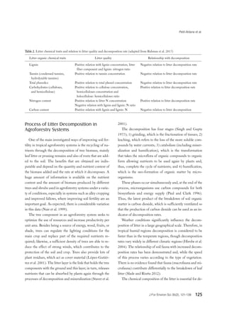 Petit-Aldana et al.
J For Environ Sci 35(2), 121-139 125
Table 2. Litter chemical traits and relation to litter quality and decomposition rate (adapted from Rahman et al. 2017)
Litter organic chemical traits Litter quality Relationship with decomposition
Lignin Positive relation with lignin concentration, litter
fiber component and lignin: nitrogen ratio
Negative relation to litter decomposition rate
Tannin (condensed tannins,
hydrolyzable tannins)
Positive relation to tannin concentration Negative relation to litter decomposition rate
Total phenolics Positive relation to total phenol concentration Negative relation to litter decomposition rate
Carbohydrates (celluloses,
and hemicellulose)
Positive relation to cellulose concentration,
hemicelluloses concentration and
holocellulose: hemicelluloses ratio
Positive relation to litter decomposition rate
Nitrogen content Positive relation to litter N concentration
Negative relation with lignin and lignin: N ratio
Positive relation to litter decomposition rate
Carbon content Positive relation with lignin and lignin: N Negative relation to litter decomposition
Process of Litter Decomposition in
Agroforestry Systems
One of the main investigated ways of improving soil fer-
tility in tropical agroforestry systems is the recycling of nu-
trients through the decomposition of tree biomass, mainly
leaf litter or pruning remains and also of roots that are add-
ed to the soil. The benefits that are obtained are indis-
putable and depend on the quantity and nutrient content of
the biomass added and the rate at which it decomposes. A
huge amount of information is available on the nutrient
content and the amount of biomass produced by different
trees and shrubs used in agroforestry systems under a varie-
ty of conditions, especially in systems such as alley cropping
and improved fallows, where improving soil fertility are an
important goal. As expected, there is considerable variation
in this data (Nair et al. 1999).
The tree component in an agroforestry system seeks to
optimize the use of resources and increase productivity per
unit area. Besides being a source of energy, wood, fruits, or
shade, trees can regulate the lighting conditions for the
main crop and replace part of the required nutrients re-
quired; likewise, a sufficient density of trees are able to re-
duce the effect of strong winds, which contributes to the
protection of the soil and crop. Trees also provide lots of
plant residues, which act as cover material (López-Gutiér-
rez et al. 2001). The litter layer is the link that holds the tree
components with the ground and this layer, in turn, releases
nutrients that can be absorbed by plants again through the
processes of decomposition and mineralization (Staver et al.
2001).
The decomposition has four stages (Singh and Gupta
1977); 1) grinding, which is the fractionation of tissues; 2)
leaching, which refers to the loss of the more soluble com-
pounds by water currents; 3) catabolism (including miner-
alization and humification), which is the transformation
that takes the microflora of organic compounds to organic
form allowing nutrients to be used again by plants and,
thus, complete the cycle of nutrients; and 4) humification,
which is the neo-formation of organic matter by micro-
organisms.
These phases occur simultaneously and, at the end of the
process, microorganisms use carbon compounds for both
biosynthesis and energy supply (Paul and Clark 1996).
Thus, the latest product of the breakdown of soil organic
matter is carbon dioxide, which is sufficiently ventilated so
that the production of carbon dioxide can be used as an in-
dicator of decomposition rates.
Weather conditions significantly influence the decom-
position of litter in a large geographical scale. Therefore, in
tropical humid regions decomposition is considered to be
faster than in the temperate regions, though decomposition
rates vary widely in different climatic regions (Hirobe et al.
2004). The relationship of soil fauna with increased decom-
position rates has been demonstrated and, while the speed
of this process varies according to the type of vegetation.
There is no evidence found that fauna (macrofauna and mi-
crofauna) contribute differentially to the breakdown of leaf
litter (Slade and Riutta 2012).
The chemical composition of the litter is essential for de-
 