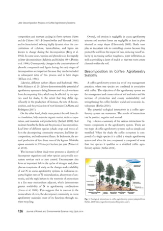 Litter Decomposition Process in Coffee Agroforestry Systems
126 Journal of Forest and Environmental Science http://jofs.or.kr
Fig. 1. Ecological interactions in coffee agroforestry system (adapted from
Farfán, 2013 https://agroforestryandcoffee.jimdo.com/).
composition and nutrient cycling in forest systems (Aerts
and de Caluwe 1997; Hättenschwiler and Vitousek 2000)
and is characterized as being highly dynamic since the con-
centrations of cellulose, hemicellulose, and lignin are
known to change during the decomposition (Berg et al.
1982). In some cases, tannins and phenolics are lost rapidly
in litter decomposition (Baldwin and Schultz 1984; Pereira
et al. 1998). Consequently, changes in the concentrations of
phenolic compounds and lignin during the early stages of
decomposition are important because they can be included
in subsequent rates of this process and in later stages
(Wilson et al. 1986).
Likewise, different authors (Russo and Budowski 1986;
Petit-Aldana et al. 2012) have demonstrated the potential of
agroforestry systems to bring biomass and recycle nutrients
from decomposing litter, which may be affected by tree spe-
cies used for shade, to the extent that they differ sig-
nificantly in the production of biomass, the rate of decom-
position, and the production of root biomass (DaMatta and
Rodríguez 2007).
On the other hand, shade trees protect the soil from di-
rect insolation, help maintain organic matter, reduce evapo-
ration, and maintain soil productivity (Siebert 2002). Soil
moisture benefits the biota and the process of decomposition.
Leaf litter of different species (shade crops and trees) af-
fects the decomposing community structure, leaf litter de-
composition, and soil nutrient fluxes. In Indonesia, the an-
nual production of litter from trees of the legume Gliricidia
sepium amounts to 3.9 tons per hectare per year (Moser et
al. 2010).
The increase in litter shade trees promotes a diversity of
decomposer organisms and other species can provide eco-
system services such as pest control. Decomposers also
form an important link in the cycles of nitrogen and phos-
phorus ecosystems. A study on the changes and availability
of soil N in cocoa agroforestry systems in Indonesia re-
ported higher rates of N mineralization, absorption of am-
monia, and the rapid return to the reservoir of ammonium
in a Zea mays monoculture adjacent, which demonstrates
greater availability of N in agroforestry combinations
(Corre et al. 2006). This suggests that in contrast to the
monoculture of corn, the decomposer community in cocoa
agroforestry maintains most of its functions through nu-
trient recycling.
Overall, soil erosion is negligible in cocoa agroforestry
systems and nutrient losses are negligible at least in plots
situated on steep slopes (Hartemink 2005). Shade trees
play an important role in controlling erosion because they
protect the soil from the impact of rain, reducing runoff ve-
locity by increasing surface roughness, water infiltration, as
well as providing a layer of mulch so that tree roots create
channels within the soil.
Decomposition in Coffee Agroforestry
Systems
A coffee agroforestry system is a set of crop management
practices, where tree species are combined in association
with coffee. The objectives of this agroforestry system are
the management and conservation of soil and water and the
increase of production and ensure sustainability and
strengthening the coffee families’ social and economic de-
velopment (Farfan 2014).
The potential ecological interactions in a coffee agro-
forestry system are numerous. The results of interactions
can be positive, negative and neutral.
Fig. 1 shows a summary of the various interactions be-
tween components in the agroforestry system. There are
two types of coffee agroforestry systems such as simple and
stratified. When the shade the coffee ecosystem is com-
posed of a single species it is called a simple agroforestry
system and when the tree component is composed of more
than two species it qualifies as a stratified coffee agro-
forestry system (Farfan 2014).
 