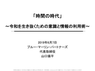 本資料の全部または一部に係わらず複製ならびに複写および引用を禁じます。ご利用の際は、info@bluemarl.inまでご連絡ください。ライセンス形式にてご提供させていただきます
「時間の時代」
～令和を生き抜くための意識と情報の利用術～
2019年6月7日
ブルー・マーリン・パートナーズ
代表取締役
山口揚平
 