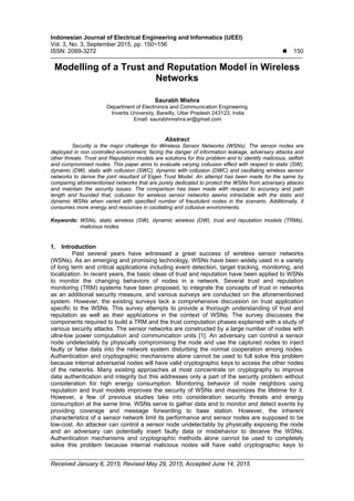 Indonesian Journal of Electrical Engineering and Informatics (IJEEI)
Vol. 3, No. 3, September 2015, pp. 150~156
ISSN: 2089-3272  150
Received January 6, 2015; Revised May 29, 2015; Accepted June 14, 2015
Modelling of a Trust and Reputation Model in Wireless
Networks
Saurabh Mishra
Department of Electronics and Communication Engineering
Invertis University, Bareilly, Uttar Pradesh 243123, India
Email: saurabhmishra.er@gmail.com
Abstract
Security is the major challenge for Wireless Sensor Networks (WSNs). The sensor nodes are
deployed in non controlled environment, facing the danger of information leakage, adversary attacks and
other threats. Trust and Reputation models are solutions for this problem and to identify malicious, selfish
and compromised nodes. This paper aims to evaluate varying collusion effect with respect to static (SW),
dynamic (DW), static with collusion (SWC), dynamic with collusion (DWC) and oscillating wireless sensor
networks to derive the joint resultant of Eigen Trust Model. An attempt has been made for the same by
comparing aforementioned networks that are purely dedicated to protect the WSNs from adversary attacks
and maintain the security issues. The comparison has been made with respect to accuracy and path
length and founded that, collusion for wireless sensor networks seems intractable with the static and
dynamic WSNs when varied with specified number of fraudulent nodes in the scenario. Additionally, it
consumes more energy and resources in oscillating and collusive environments.
Keywords: WSNs, static wireless (SW), dynamic wireless (DW), trust and reputation models (TRMs),
malicious nodes.
1. Introduction
Past several years have witnessed a great success of wireless sensor networks
(WSNs). As an emerging and promising technology, WSNs have been widely used in a variety
of long term and critical applications including event detection, target tracking, monitoring, and
localization. In recent years, the basic ideas of trust and reputation have been applied to WSNs
to monitor the changing behaviors of nodes in a network. Several trust and reputation
monitoring (TRM) systems have been proposed, to integrate the concepts of trust in networks
as an additional security measure, and various surveys are conducted on the aforementioned
system. However, the existing surveys lack a comprehensive discussion on trust application
specific to the WSNs. This survey attempts to provide a thorough understanding of trust and
reputation as well as their applications in the context of WSNs. The survey discusses the
components required to build a TRM and the trust computation phases explained with a study of
various security attacks. The sensor networks are constructed by a large number of nodes with
ultra-low power computation and communication units [1]. An adversary can control a sensor
node undetectably by physically compromising the node and use the captured nodes to inject
faulty or false data into the network system disturbing the normal cooperation among nodes.
Authentication and cryptographic mechanisms alone cannot be used to full solve this problem
because internal adversarial nodes will have valid cryptographic keys to access the other nodes
of the networks. Many existing approaches at most concentrate on cryptography to improve
data authentication and integrity but this addresses only a part of the security problem without
consideration for high energy consumption. Monitoring behavior of node neighbors using
reputation and trust models improves the security of WSNs and maximizes the lifetime for it.
However, a few of previous studies take into consideration security threats and energy
consumption at the same time. WSNs serve to gather data and to monitor and detect events by
providing coverage and message forwarding to base station. However, the inherent
characteristics of a sensor network limit its performance and sensor nodes are supposed to be
low-cost. An attacker can control a sensor node undetectably by physically exposing the node
and an adversary can potentially insert faulty data or misbehavior to deceive the WSNs.
Authentication mechanisms and cryptographic methods alone cannot be used to completely
solve this problem because internal malicious nodes will have valid cryptographic keys to
 