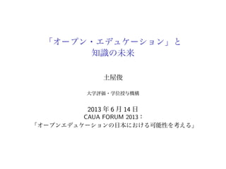 「オープン・エデュケーション」と
知識の未来
土屋俊
大学評価・学位授与機構
2013 年 6 月 14 日
CAUA FORUM 2013：
「オープンエデュケーションの日本における可能性を考える」
 