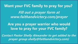 Want your FVC family to pray for you?
Fill out a prayer form at
www.faithandvictory.com/prayer
Are you a prayer warrior who would
love to pray for your FVC family?
Contact Pastor Shelly Alexander to get added to the
prayer group shelly@faithandvictory.com)
 