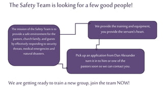 Pickup anapplicationfromDanAlexander
turnitin to him orone ofthe
pastorssoonsowe cancontactyou.
The Safety Team islooking for a few good people!
Themission of the Safety Team is to
provide a safe environmentfor the
pastors, churchfamily, and guests
by effectively responding to security
threats, medical emergencies and
naturaldisasters.
Weprovidethetrainingandequipment,
youprovidethe servant'sheart.
We are getting ready to traina new group, join the team NOW!
 