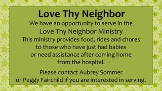 Love Thy Neighbor
We have an opportunity to serve in the
Love Thy Neighbor Ministry
This ministry provides food, rides and chores
to those who have just had babies
or need assistance after coming home
from the hospital.
Please contact Aubrey Sommer
or Peggy Fairchild if you are interested in serving.
 