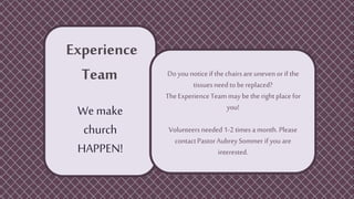 Experience
Team
We make
church
HAPPEN!
Do you notice if thechairsareuneven or if the
tissuesneed tobe replaced?
TheExperience Team may be the rightplace for
you!
Volunteersneeded 1-2 times a month. Please
contactPastorAubrey Sommer if you are
interested.
 