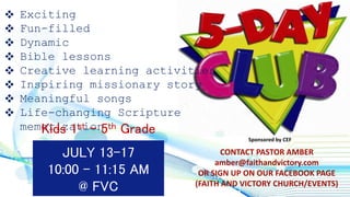  Exciting
 Fun-filled
 Dynamic
 Bible lessons
 Creative learning activities
 Inspiring missionary story
 Meaningful songs
 Life-changing Scripture
memorization
JULY 13-17
10:00 - 11:15 AM
@ FVC
CONTACT PASTOR AMBER
amber@faithandvictory.com
OR SIGN UP ON OUR FACEBOOK PAGE
(FAITH AND VICTORY CHURCH/EVENTS)
Kids 1st – 5th Grade
Sponsored by CEF
 