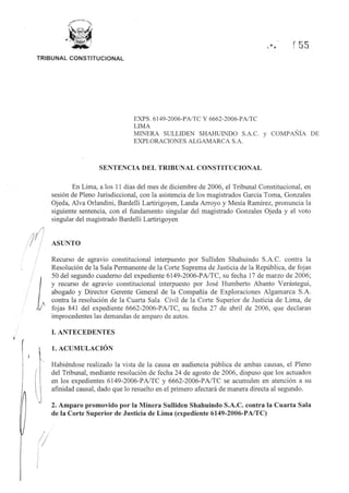 t'
...,. r55
TRIBUNAL CONSTITUCIONAL
11
! I
1
[
1
I
!
·/l
/ /;
I I
/j
EXPS. 6149-2006-PNTC Y 6662-2006-PNTC
LIMA
MINERA SULLIDEN SHAHUINDO S.A.C. y COMPAÑÍA DE
EXPLORACIONES ALGAMARCA S.A.
SENTENCIA DEL TRIBUNAL CONSTITUCIONAL
En Lima, a los 11 días del mes de diciembre de 2006, el Tribunal Constitucional, en
sesión de Pleno Jurisdiccional, con la asistencia de los magistrados García Toma, Gonzales
Ojeda, Alva Orlandini, Bardelli Lartirigoyen, Landa Arroyo y Mesía Ramírez, pronuncia la
siguiente sentencia, con el fundamento singular del magistrado Gonzales Ojeda y el voto
singular del magistrado Bardelli Lartirigoyen
ASUNTO
Recurso de agravio constitucional interpuesto por Sulliden Shahuindo S.A.C. contra la
Resolución de la Sala Permanente de la Corte Suprema de Justicia de la República, de fojas
50 del segundo cuaderno del expediente 6149-2006-PA/TC, su fecha 17 de marzo de 2006;
y recurso de agravio constitucional interpuesto por José Humberto Abanto Verástegui,
abogado y Director Gerente General de la Compañía de Exploraciones Algamarca S.A.
contra la resolución de la Cuarta Sala Civil de la Corte Superior de Justicia de Lima, de
fojas 841 del expediente 6662-2006-PAITC, su fecha 27 de abril de 2006, que declaran
improcedentes las demandas de amparo de autos.
I. ANTECEDENTES
l. ACUMULACIÓN
Habiéndose realizado la vista de la causa en audiencia pública de ambas causas, el Pleno
del Tribunal, mediante resolución de fecha 24 de agosto de 2006, dispuso que los actuados
en los expedientes 6149-2006-PA/TC y 6662-2006-PA/TC se acumulen en atención a su
afinidad causal, dado que lo resuelto en el primero afectará de manera directa al segundo.
2. Amparo promovido por la Minera Sulliden Shahuindo S.A.C. contra la Cuarta Sala
de la Corte Superior de Justicia de Lima (expediente 6149-2006-PA/TC)
 
