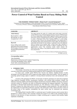 International Journal of Power Electronics and Drive System (IJPEDS)
Vol. 5, No. 4, April 2015, pp. 502~511
ISSN: 2088-8694  502
Journal homepage: http://iaesjournal.com/online/index.php/IJPEDS
Power Control of Wind Turbine Based on Fuzzy Sliding-Mode
Control
Tahir Khalfallah*, Belfedal Cheikh*, Allaoui Tayeb*, Gerard Champenois**
*Laboratoire de Génie Energitique et Génie Informatique LGEGI, Université Ibn Khaldoun de Tiaret, Algérie
**University of Poitiers, Laboratoire d’Informatique et d’Automatique pour les Systèmes, Bâtiment B25, 2, rue
Pierre Brousse, 86022 Poitiers, France
Article Info ABSTRACT
Article history:
Received Oct 1, 2014
Revised Dec 14, 2014
Accepted Jan 5, 2015
This paper presents the study of a variable speed wind energy conversion
system (WECS) using a Wound Field Synchronous Generator (WFSG) based
on a Fuzzy sliding mode control (FSMC) applied to achieve control of active
and reactive powers exchanged between the stator of the WFSG and the grid
to ensure a Maximum Power Point Tracking (MPPT) of a wind energy
conversion system. However the principal drawback of the sliding mode, is
the chattering effect which characterized by torque ripple, this phenomena is
undesirable and harmful for the machines, it generates noises and additional
forces of torsion on the machine shaft. A direct fuzzy logic controller is
designed and the sliding mode controller is added to compensate the fuzzy
approximation errors. The simulation results clearly indicate the
effectiveness and validity of the proposed method, in terms of convergence,
time and precision.
Keyword:
Fuzzy sliding mode control
Maximum power point tracking
Wind energy conversion system
Wound field synchronous
generator
Copyright © 2015 Institute of Advanced Engineering and Science.
All rights reserved.
Corresponding Author:
Tahir Khalfallah,
Departement of Electrical and Computer Engineering,
University Ibn Khaldun Tiaret, Algeria,
Email: tahir.commande@gmail.com
1. INTRODUCTION
Wind energy is becoming one of the most important renewable energy sources [1]. Recently, power
converter control has mostly been studied and developed for WECS integration in the electrical grid.
In recent years, variable speed WECSs have become the industry standard because of their
advantages over fixed speed ones such as improved energy capture, better power quality. They are capable of
extracting optimal energy capture in addition to having reduced mechanical stress and aerodynamic noise.
[2].
In terms of the generators for WECS, several types of electric generators are used such as Squired-
Cage Induction Generator (SCIG), Synchronous Generator with external field excitation, Doubly Fed
Induction Generator (DFIG) and Permanent Magnet Synchronous Generator (PMSG) with power electronic
converter system [3]. Therefore, the study of synchronous generator has regained importance. The primary
advantages of Wound Field Synchronous Generator are: The efficiency of this machine is usually high,
because it employs the whole stator current for the electromagnetic torque production. The main benefit of
the employment of wound field synchronous generator with salient pole is that it allows the direct control of
the power factor of the machine, consequently the stator current may be minimized any operation
circumstances [4].
The Sliding Mode Controller (SMC) is a particular type of variable structure control systems that is
designed as a robust control to drive and then constrain the system to lie within of the switching function.
However in the presence of large uncertainties or higher switching gain is required which produce higher
amplitude of chattering.
 