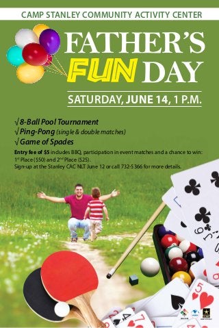 FATHER’S
FUN DAY
√ 8-Ball Pool Tournament
√ Ping-Pong (single & double matches)
√ Game of Spades
Entry fee of $5 includes BBQ, participation in event matches and a chance to win:
1st
Place ($50) and 2nd
Place ($25).
Sign-up at the Stanley CAC NLT June 12 or call 732-5366 for more details.
CAMP STANLEY COMMUNITY ACTIVITY CENTER
SATURDAY, JUNE 14, 1 P.M.
 