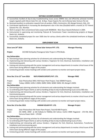 NOTABLE ACCOMPLISHMENTS
 Successfully handled all day-to-day troubleshooting issues across 30MW sites and efficiently achieved monthly
targets regularly with Vikram Solar Pvt. Ltd. & Rays Power Experts Pvt. Ltd. & Renew Solar Venture Pvt Ltd.
 Received excellent co-ordination rewards from all vendors, PMCs, Contractors, OCL Bengal Cement, CIAL, JVS.
 Contributed significantly in increasing the development rate in the sites (Doubled within a month) at TCI Telenet
Solution Pvt. Ltd., Mumbai.
 Work in project: Non-conventional Solar project with WEBREDA - Won Oscar Award (Pollution) in 2004.
 Instrumental in supervising and monitoring Telecom & Transmission Tower manufacturing projects at Skipper
Steels Ltd., Kolkatta.
 Successfully completed project for over 3500 sites for various clients within the scheduled timeframe at Skipper
Steels Ltd., Kolkatta.
EMPLOYMENT SCAN
Since June 24th
2016 Renew Solar Venture PVT. LTD. Manager Planning
Project 143 MW Dichipally (Telangana) Solar Project in PPA Mode.
Key Deliverables
 Overseeing project planning activities for all elements and understanding the linkages involved.
 Implementing and interacting with various Vendors / Engineers for Civil, Electrical, Automation, Installation and
Commissioning work.
 Liaising and communicating with the senior management and various departments to resolve critical issues of the
entire team during different stages of the project.
 Conducting periodic review meetings with vendors and customers to monitor and report project status.
Since Dec 15 to 15th
June 2016 RAYS POWER EXPERTS PVT. LTD. Manager PMO
Project Solar Photovoltaic MW / KW Power Plant Project, Total 30MW Projects.
Client Todays 10MW, SJVNL 5.5MW, DMRC 5MW, NDMC 5MW, OCL Bengal 5.5MW.
Key Deliverables
 Overseeing project planning activities for all elements and understanding the linkages involved.
 Co-ordinating with Project Clients as well as handling all day-to-day troubleshooting issues across 900 sites.
 Implementing and interacting with various Vendors / Engineers for Civil, Electrical, Automation, Installation and
Commissioning work.
 Liaising and communicating with the senior management and various departments to resolve critical issues of the
entire team during different stages of the project.
 Conducting periodic review meetings with vendors and customers to monitor and report project status.
Since Dec 12 to Dec 2015 VIKRAM SOLAR PVT. LTD. Manager Project
Project Solar Photovoltaic KW Power Plant Project, Total 40 MW Projects.
Client JVS 5MW, 2MW at AAI Kolkata & 750kWp AAI Calicut, Cochin DNRE Nagaland - 170 KW, BSES,
Yamuna Power-Delhi - 170 KW
Key Deliverables:
 Overseeing project planning activities for all elements and understanding the linkages involved.
 Co-ordinating with Project Clients as well as handling all day-to-day troubleshooting issues of sites.
 Implementing and interacting with various Vendors / Engineers for Civil, Electrical, Automation, Transformer
Installation and Commissioning work.
 Liaising and communicating with the senior management and various departments to resolve critical issues of the
entire team during different stages of the project.
 Conducting periodic review meetings with vendors and customers to monitor and report project status.
 