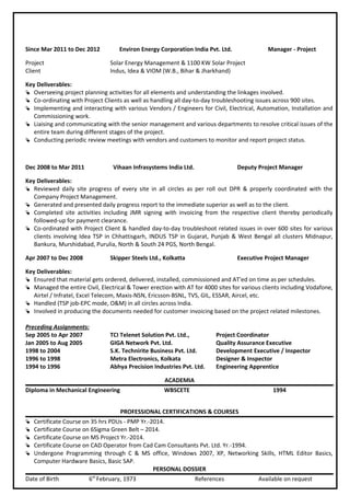 Since Mar 2011 to Dec 2012 Environ Energy Corporation India Pvt. Ltd. Manager - Project
Project Solar Energy Management & 1100 KW Solar Project
Client Indus, Idea & VIOM (W.B., Bihar & Jharkhand)
Key Deliverables:
 Overseeing project planning activities for all elements and understanding the linkages involved.
 Co-ordinating with Project Clients as well as handling all day-to-day troubleshooting issues across 900 sites.
 Implementing and interacting with various Vendors / Engineers for Civil, Electrical, Automation, Installation and
Commissioning work.
 Liaising and communicating with the senior management and various departments to resolve critical issues of the
entire team during different stages of the project.
 Conducting periodic review meetings with vendors and customers to monitor and report project status.
Dec 2008 to Mar 2011 Vihaan Infrasystems India Ltd. Deputy Project Manager
Key Deliverables:
 Reviewed daily site progress of every site in all circles as per roll out DPR & properly coordinated with the
Company Project Management.
 Generated and presented daily progress report to the immediate superior as well as to the client.
 Completed site activities including JMR signing with invoicing from the respective client thereby periodically
followed-up for payment clearance.
 Co-ordinated with Project Client & handled day-to-day troubleshoot related issues in over 600 sites for various
clients involving Idea TSP in Chhattisgarh, INDUS TSP in Gujarat, Punjab & West Bengal all clusters Midnapur,
Bankura, Murshidabad, Purulia, North & South 24 PGS, North Bengal.
Apr 2007 to Dec 2008 Skipper Steels Ltd., Kolkatta Executive Project Manager
Key Deliverables:
 Ensured that material gets ordered, delivered, installed, commissioned and AT'ed on time as per schedules.
 Managed the entire Civil, Electrical & Tower erection with AT for 4000 sites for various clients including Vodafone,
Airtel / Infratel, Excel Telecom, Maxis-NSN, Ericsson-BSNL, TVS, GIL, ESSAR, Aircel, etc.
 Handled (TSP job-EPC mode, O&M) in all circles across India.
 Involved in producing the documents needed for customer invoicing based on the project related milestones.
Preceding Assignments:
Sep 2005 to Apr 2007 TCI Telenet Solution Pvt. Ltd., Project Coordinator
Jan 2005 to Aug 2005 GIGA Network Pvt. Ltd. Quality Assurance Executive
1998 to 2004 S.K. Technirite Business Pvt. Ltd. Development Executive / Inspector
1996 to 1998 Metra Electronics, Kolkata Designer & Inspector
1994 to 1996 Abhya Precision Industries Pvt. Ltd. Engineering Apprentice
ACADEMIA
Diploma in Mechanical Engineering WBSCETE 1994
PROFESSIONAL CERTIFICATIONS & COURSES
 Certificate Course on 35 hrs PDUs - PMP Yr.-2014.
 Certificate Course on 6Sigma Green Belt – 2014.
 Certificate Course on MS Project Yr.-2014.
 Certificate Course on CAD Operator from Cad Cam Consultants Pvt. Ltd. Yr.-1994.
 Undergone Programming through C & MS office, Windows 2007, XP, Networking Skills, HTML Editor Basics,
Computer Hardware Basics, Basic SAP.
PERSONAL DOSSIER
Date of Birth 6th
February, 1973 References Available on request
 