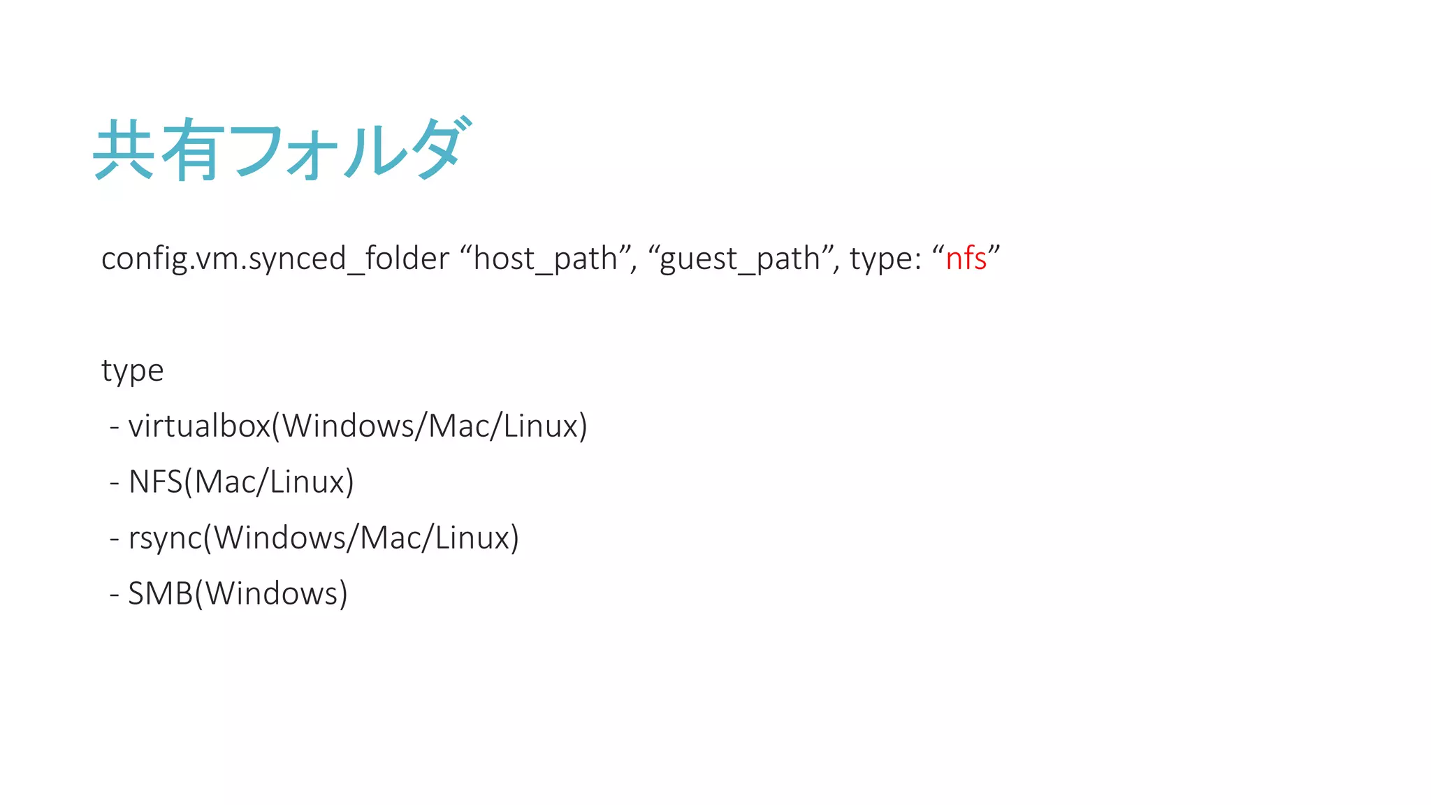 共有フォルダ
config.vm.synced_folder “host_path”, “guest_path”, type: “nfs”
type
- virtualbox(Windows/Mac/Linux)
- NFS(Mac/Linux)
- rsync(Windows/Mac/Linux)
- SMB(Windows)
 