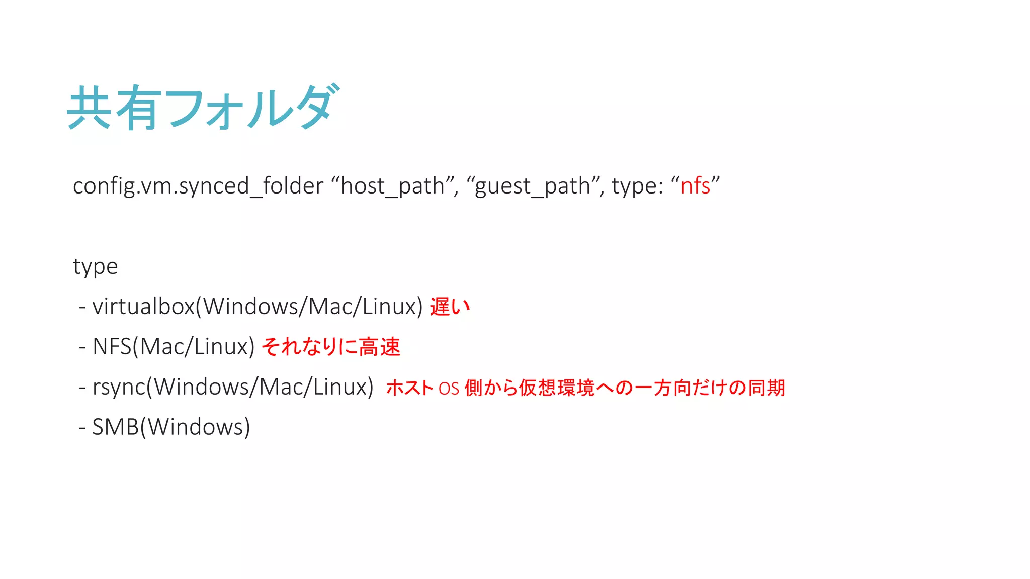 共有フォルダ
config.vm.synced_folder “host_path”, “guest_path”, type: “nfs”
type
- virtualbox(Windows/Mac/Linux) 遅い
- NFS(Mac/Linux) それなりに高速
- rsync(Windows/Mac/Linux) ホスト OS 側から仮想環境への一方向だけの同期
- SMB(Windows)
 