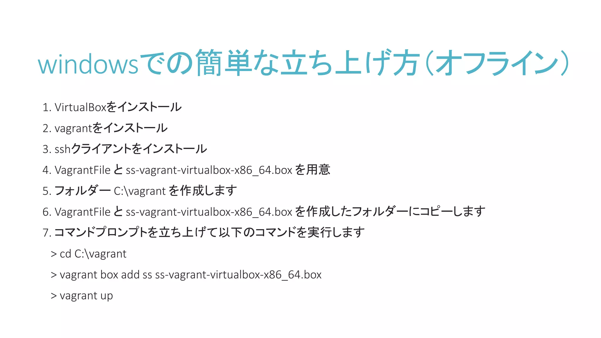 windowsでの簡単な立ち上げ方（オフライン）
1. VirtualBoxをインストール
2. vagrantをインストール
3. sshクライアントをインストール
4. VagrantFile と ss-vagrant-virtualbox-x86_64.box を用意
5. フォルダー C:vagrant を作成します
6. VagrantFile と ss-vagrant-virtualbox-x86_64.box を作成したフォルダーにコピーします
7. コマンドプロンプトを立ち上げて以下のコマンドを実行します
> cd C:vagrant
> vagrant box add ss ss-vagrant-virtualbox-x86_64.box
> vagrant up
 