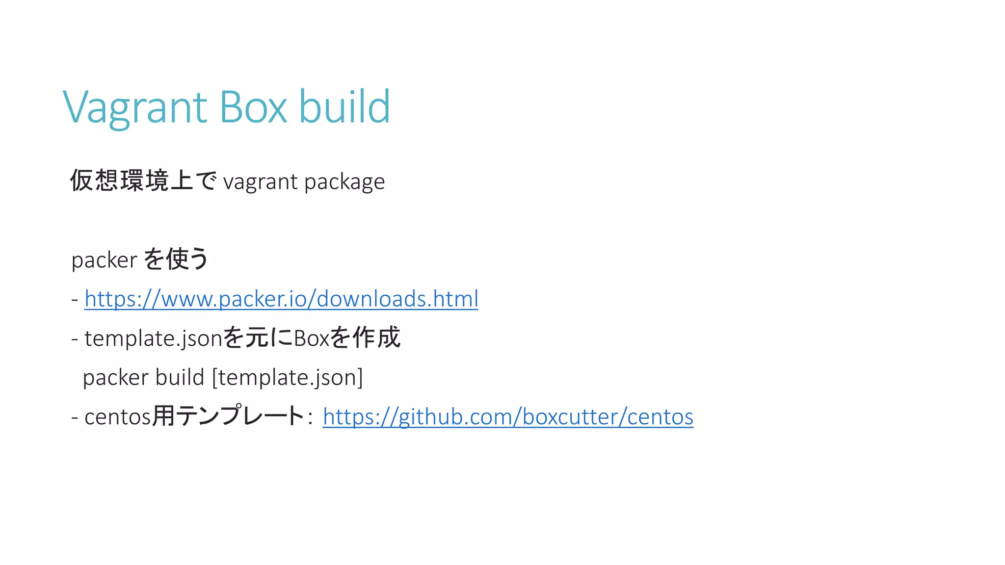 Vagrant Box build
仮想環境上で vagrant package
packer を使う
- https://www.packer.io/downloads.html
- template.jsonを元にBoxを作成
packer build [template.json]
- centos用テンプレート： https://github.com/boxcutter/centos
 