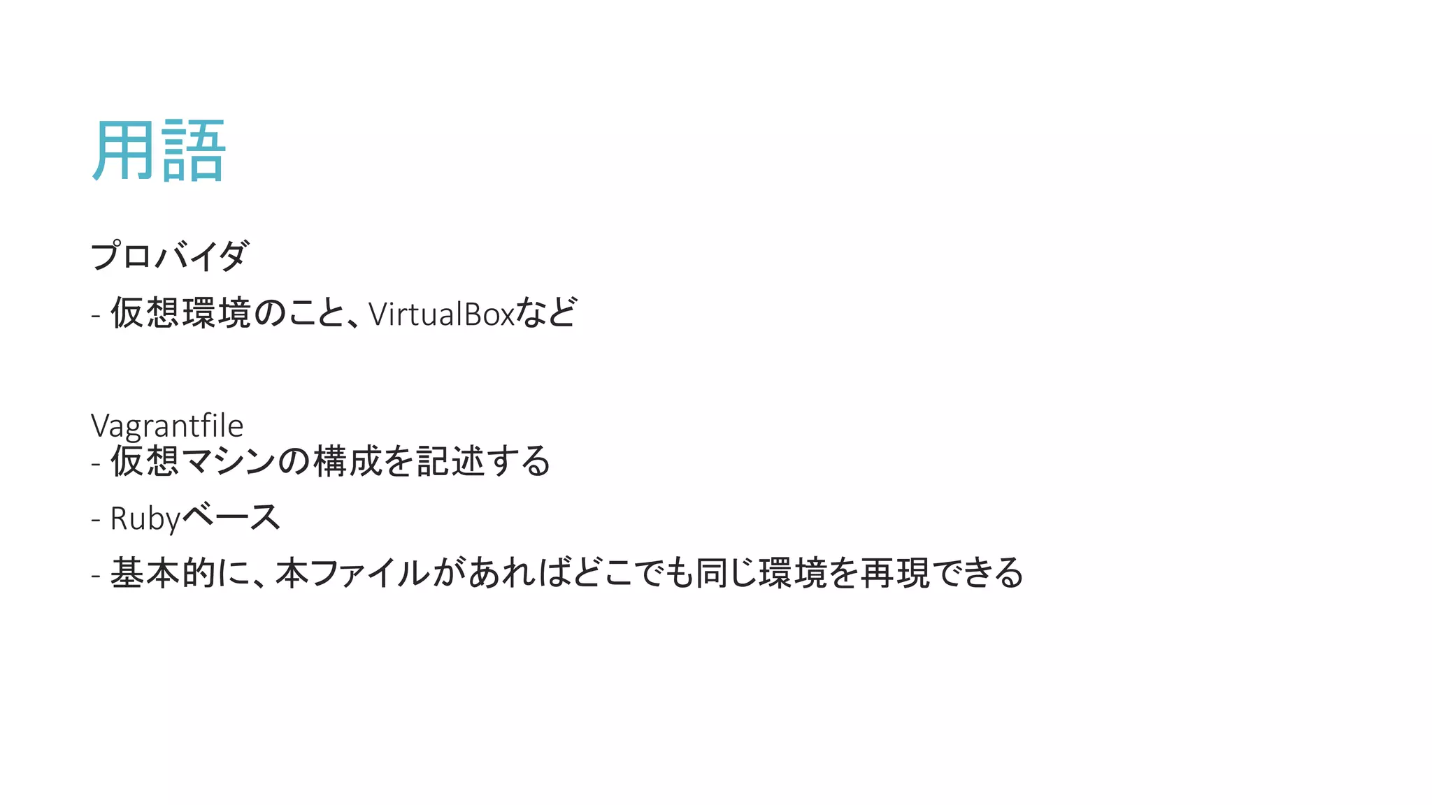 用語
プロバイダ
- 仮想環境のこと、VirtualBoxなど
Vagrantfile
- 仮想マシンの構成を記述する
- Rubyベース
- 基本的に、本ファイルがあればどこでも同じ環境を再現できる
 
