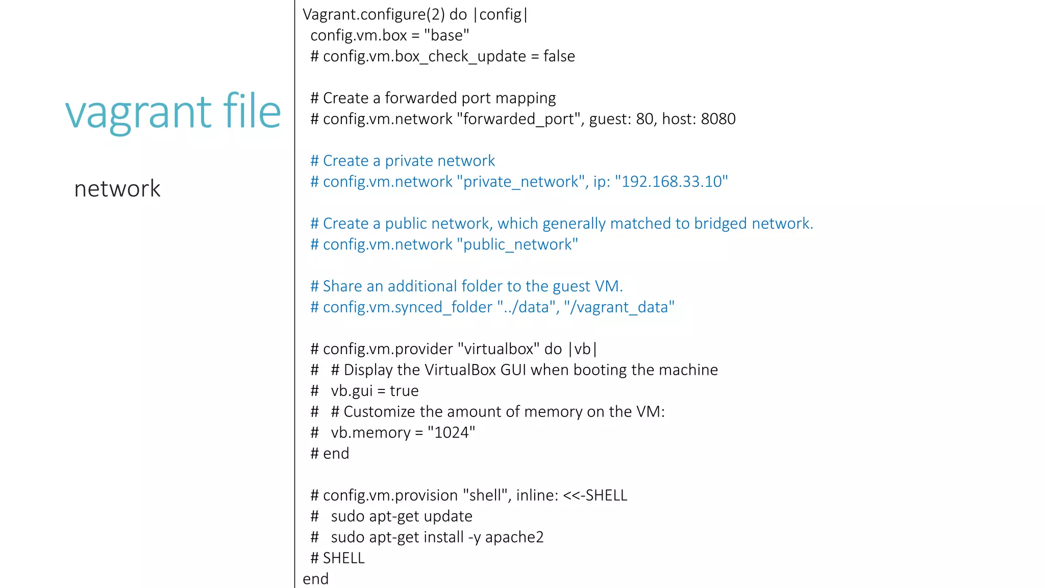 vagrant file
network
Vagrant.configure(2) do |config|
config.vm.box = "base"
# config.vm.box_check_update = false
# Create a forwarded port mapping
# config.vm.network "forwarded_port", guest: 80, host: 8080
# Create a private network
# config.vm.network "private_network", ip: "192.168.33.10"
# Create a public network, which generally matched to bridged network.
# config.vm.network "public_network"
# Share an additional folder to the guest VM.
# config.vm.synced_folder "../data", "/vagrant_data"
# config.vm.provider "virtualbox" do |vb|
# # Display the VirtualBox GUI when booting the machine
# vb.gui = true
# # Customize the amount of memory on the VM:
# vb.memory = "1024"
# end
# config.vm.provision "shell", inline: <<-SHELL
# sudo apt-get update
# sudo apt-get install -y apache2
# SHELL
end
 