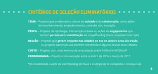 CRITÉRIOS DE SELEÇÃO ELIMINATÓRIOS
TEMA – Projetos que promovam a cultura do cuidado e da colaboração, como ações
de reconhecimento, empoderamento, conexão e/ou inovação.
PERFIL – Projetos de tecnologia, intervenção urbana ou ações de engajamento que
tenham potencial de mobilização via crowdfunding (meta compatível com rede).
REGIÃO – Projetos que gerem impacto nas cidades do Rio de Janeiro e/ou São Paulo,
ou projetos nacionais que também contemplem alguma dessas duas cidades.
CUSTO – Projetos com meta mínima de arrecadação entre R$10mil e R$100mil*.
CRONOGRAMA – Projetos com execução entre outubro de 2016 e março de 2017.
*Já considerando o valor do matchfunding da Youse e as despesas de campanha e recompensas.
6
 