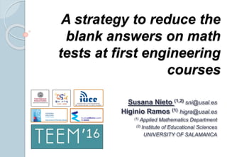 A strategy to reduce the
blank answers on math
tests at first engineering
courses
Susana Nieto (1,2) sni@usal.es
Higinio Ramos (1) higra@usal.es
(1) Applied Mathematics Department
(2) Institute of Educational Sciences
UNIVERSITY OF SALAMANCA
 
