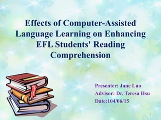 Effects of Computer-Assisted
Language Learning on Enhancing
EFL Students' Reading
Comprehension
Presenter: Jane Luo
Advisor: Dr. Teresa Hsu
Date:104/06/15
1
 