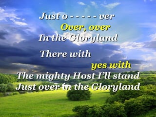 Just o - - - - - verJust o - - - - - ver
Over, overOver, over
In the GlorylandIn the Gloryland
There withThere with
yes withyes with
The mighty Host I’ll standThe mighty Host I’ll stand
Just over in the GlorylandJust over in the Gloryland
 