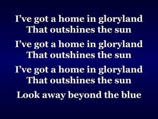 I’ve got a home in glorylandI’ve got a home in gloryland
That outshines the sunThat outshines the sun
I’ve got a home in glorylandI’ve got a home in gloryland
That outshines the sunThat outshines the sun
I’ve got a home in glorylandI’ve got a home in gloryland
That outshines the sunThat outshines the sun
Look away beyond the blueLook away beyond the blue
 