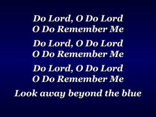 Do Lord, O Do LordDo Lord, O Do Lord
O Do Remember MeO Do Remember Me
Do Lord, O Do LordDo Lord, O Do Lord
O Do Remember MeO Do Remember Me
Do Lord, O Do LordDo Lord, O Do Lord
O Do Remember MeO Do Remember Me
Look away beyond the blueLook away beyond the blue
 