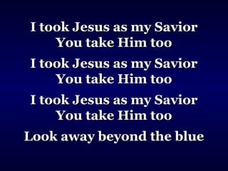 I took Jesus as my SaviorI took Jesus as my Savior
You take Him tooYou take Him too
I took Jesus as my SaviorI took Jesus as my Savior
You take Him tooYou take Him too
I took Jesus as my SaviorI took Jesus as my Savior
You take Him tooYou take Him too
Look away beyond the blueLook away beyond the blue
 