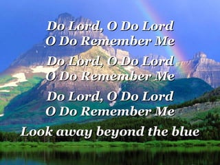 Do Lord, O Do LordDo Lord, O Do Lord
O Do Remember MeO Do Remember Me
Do Lord, O Do LordDo Lord, O Do Lord
O Do Remember MeO Do Remember Me
Do Lord, O Do LordDo Lord, O Do Lord
O Do Remember MeO Do Remember Me
Look away beyond the blueLook away beyond the blue
 