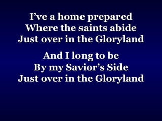 I’ve a home preparedI’ve a home prepared
Where the saints abideWhere the saints abide
Just over in the GlorylandJust over in the Gloryland
And I long to beAnd I long to be
By my Savior’s SideBy my Savior’s Side
Just over in the GlorylandJust over in the Gloryland
 