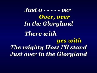 Just o - - - - - verJust o - - - - - ver
Over, overOver, over
In the GlorylandIn the Gloryland
There withThere with
yes withyes with
The mighty Host I’ll standThe mighty Host I’ll stand
Just over in the GlorylandJust over in the Gloryland
 
