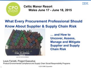 photo of the "Ital Florid by NASIM4248
© 2015 IBM Corporation1
What Every Procurement Professional Should
Know About Supplier & Supply Chain Risk
Louis Ferretti, Project Executive
Product Environmental Compliance and Supply Chain Social Responsibility Programs
… and How to
Uncover, Assess,
Manage and Mitigate
Supplier and Supply
Chain Risk
Celtic Manor Resort
Wales June 17 - June 18, 2015
 