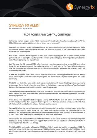 SYNERGY FX ALERT
BY TODD DEITERICH | 15.06.15
PLOT POINTS AND CAPITAL CONTROLS
As financial markets prepare for the FOMC meeting on Wednesday, the focus has moved away from "if" the
FED will begin normalizing US interest rates to "when and by how much."
One of the key indicators of rate guidance will be the plot points submitted by each voting FED governor during
the meeting. Simply, these plot points represent the personal estimates of the trajectory of the US yield
curve over the next few years.
Now that Q2 economic data has proved Q1 data to be a transitory soft patch due to winter weather, market
participants will be looking for any changes in the forward guidance to gauge the timing and magnitude of the
cost of future borrowing and deposit rates.
Last Thursday, the FED awarded $90.8 billion in reverse repurchase agreements at a rate of 22 basis points.
Using this rate as a starting point, the market has priced in 25 basis point of Fed Funds tightening between
now and December which further underscores the divergent monetary policy direction between the US and
other G-7 central banks.
If the FOMC plot points have a more hawkish trajectory than what is currently priced into the market, the USD
could extend higher from the current ranges against the major crosses, in general and against the EURO,
specifically.
The EURO has started the week on the back foot as negotiations with Greece failed to produce any material
changes over the weekend. In fact, the general tone of the talks were reported to still show "significant gaps"
between the Greek plan and what the creditors are willing to accept.
Synergy FX believes growing risk to the protracted negotiations is the installation of capital controls to Greek
banks. Deposit out flows from Greek bank accounts has increased over the last three weeks which has to be a
troubling sign to the ECB.
Greek banks have tapped the ECB Emergency Lending (ELA) facility for over €90 billion over the last two
months. We believe that there is a point of convergence when the Greek collateral runs out and the ECB shuts
off the tap which would effective collapse the Greek banking system.
Synergy FX believe the market has underestimated this potential risk and the negative impact on the Euro
currency. The EUR/USD traded below the 1.1175 level on Friday but regained the 1.1200 handle into the
weekend. This still looks to be a key pivot level for adding or establishing short positions for an initial target of
1.1060. Only a trade back above 1.1385 negates the short-term down trend.
We still prefer the long side of the USD/JPY but would like to buy closer to the 30 day moving average near
122.10 (see chart). In the meantime, we suggest short-term traders can look to sell EUR/JPY at 138.45 for an
initial target of 135.80 with a 141.00 stop.
The AUD/USD hit our intraday sell target of .7740 from Friday's update but is still in a range above .7700. The
pair is still below the 30 day moving average at .7822 but holding above the pivot level of .7670 (see chart).
We don't see tomorrow's RBA minutes posing any upside threat from here and still target .7600 in the near
term.
 