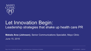 ©2016 MFMER | 3507910-Mayo Clinic Confidential Information – Unauthorized Use or Disclosure is Prohibited
Let Innovation Begin:
Leadership strategies that shake up health care PR
Makala Arce (Johnson), Senior Communications Specialist, Mayo Clinic
June 15, 2016
 