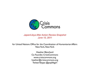 Japan/Libya After Action Review Snapshot
                         June 15, 2011

for United Nations Ofﬁce for the Coordination of Humanitarian Affairs
                        New York, New York

                         Heather Blanchard
                    Co Founder, CrisisCommons
                      www.crisiscommons.org
                    heather@crisiscommons.org
                     Twitter/Skype: @poplifegirl
 