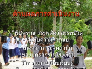 ด้านผลการดำเนินงาน “ พืชพรรณ สรรพสัตว์ สรรพชีวิต ได้รับความการุณย์  เกิดจากการมีจิตสำนึก ของบุคลากรในโรงเรียน  มีการแลกเปลี่ยนเรียนรู้ เป็นผลผลิตที่อยู่บนความยั่งยืน” 