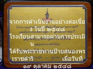 ป้ายสนองพระราชดำริ จากการดำเนินงานอย่างต่อเนื่อง ในปี ๒๕๔๘ โรงเรียนสามารถผ่านการประเมิน  ได้รับพระราชทานป้ายสนองพระราชดำริ  เมื่อวันที่ ๑๙ ตุลาคม ๒๕๔๘ 