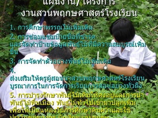 แผนงาน / โครงการ งานสวȨฤกษศาสตร์โรง๶รียน 1.  การศึกษาพรรณไม้เพิ่มเติม  2.  การซ่อมแซมป้ายชื่อที่ชำรุด และจัดทำป้ายข้อมูลพันธุ์ไม้ที่มีความสมบูรณ์เพิ่มขึ้น  3.  การจัดทำตัวอย่างพันธุ์ไม้เพิ่มเติม  4.  ส่งเสริมให้ครูผู้สอนนำสวȨฤกษศาสตร์โรง๶รียน  บูรณาการในการจัดการเรียนการสอนอย่างทั่วถึง  5.  การบำรุงรักษาพันธุ์ไม้เดิมให้คงอยู่และการนำ  พันธุ์ไม้พื้นเมือง พันธุ์ไม้ทั่วไปเข้ามาปลูกเพิ่ม  เพื่อให้เป็นแหล่งในการศึกษาค้นคว้าและใช้  ประโยชน์ของครู นักเรียนและชุมชน 6.  ศึกษาพืชที่ได้ทำการศึกษาในปีที่ผ่านมาคือ  “ เสี้ยวป่า ”  เพิ่มเติมให้มากขึ้นทั้งด้านนิเวศวิทยา และชีววิทยา 