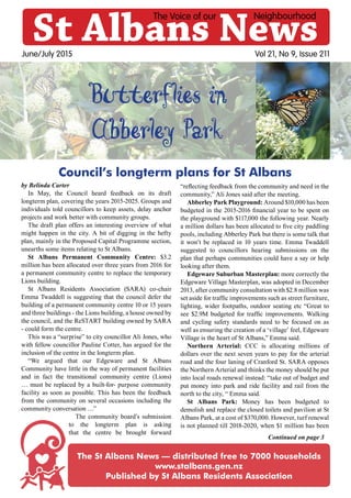Vol 21, No 9, Issue 211
Continued on page 3
St Albans News
The Voice of our Neighbourhood
June/July 2015
The St Albans News — distributed free to 7000 households
www.stalbans.gen.nz
Published by St Albans Residents Association
Butterflies in
Abberley Park
by Belinda Carter
In May, the Council heard feedback on its draft
longterm plan, covering the years 2015-2025. Groups and
individuals told councillors to keep assets, delay anchor
projects and work better with community groups.
The draft plan offers an interesting overview of what
might happen in the city. A bit of digging in the hefty
plan, mainly in the Proposed Capital Programme section,
unearths some items relating to St Albans.
St Albans Permanent Community Centre: $3.2
million has been allocated over three years from 2016 for
a permanent community centre to replace the temporary
Lions building.
St Albans Residents Association (SARA) co-chair
Emma Twaddell is suggesting that the council defer the
building of a permanent community centre 10 or 15 years
and three buildings - the Lions building, a house owned by
the council, and the ReSTART building owned by SARA
- could form the centre.
This was a “surprise” to city councillor Ali Jones, who
with fellow councillor Pauline Cotter, has argued for the
inclusion of the centre in the longterm plan.
“We argued that our Edgeware and St Albans
Community have little in the way of permanent facilities
and in fact the transitional community centre (Lions)
… must be replaced by a built-for- purpose community
facility as soon as possible. This has been the feedback
from the community on several occasions including the
community conversation …”
The community board’s submission
to the longterm plan is asking
that the centre be brought forward
“reflecting feedback from the community and need in the
community,” Ali Jones said after the meeting.
Abberley Park Playground: Around $10,000 has been
budgeted in the 2015-2016 financial year to be spent on
the playground with $117,000 the following year. Nearly
a million dollars has been allocated to five city paddling
pools, including Abberley Park but there is some talk that
it won’t be replaced in 10 years time. Emma Twaddell
suggested to councillors hearing submissions on the
plan that perhaps communities could have a say or help
looking after them.
Edgeware Suburban Masterplan: more correctly the
Edgeware Village Masterplan, was adopted in December
2013, after community consultation with $2.8 million was
set aside for traffic improvements such as street furniture,
lighting, wider footpaths, outdoor seating etc “Great to
see $2.9M budgeted for traffic improvements. Walking
and cycling safety standards need to be focused on as
well as ensuring the creation of a ‘village’ feel, Edgeware
Village is the heart of St Albans,” Emma said.
Northern Arterial: CCC is allocating millions of
dollars over the next seven years to pay for the arterial
road and the four laning of Cranford St. SARA opposes
the Northern Arterial and thinks the money should be put
into local roads renewal instead: “take out of budget and
put money into park and ride facility and rail from the
north to the city, “ Emma said.
St Albans Park: Money has been budgeted to
demolish and replace the closed toilets and pavilion at St
Albans Park, at a cost of $370,000. However, turf renewal
is not planned till 2018-2020, when $1 million has been
Council’s longterm plans for St Albans
 
