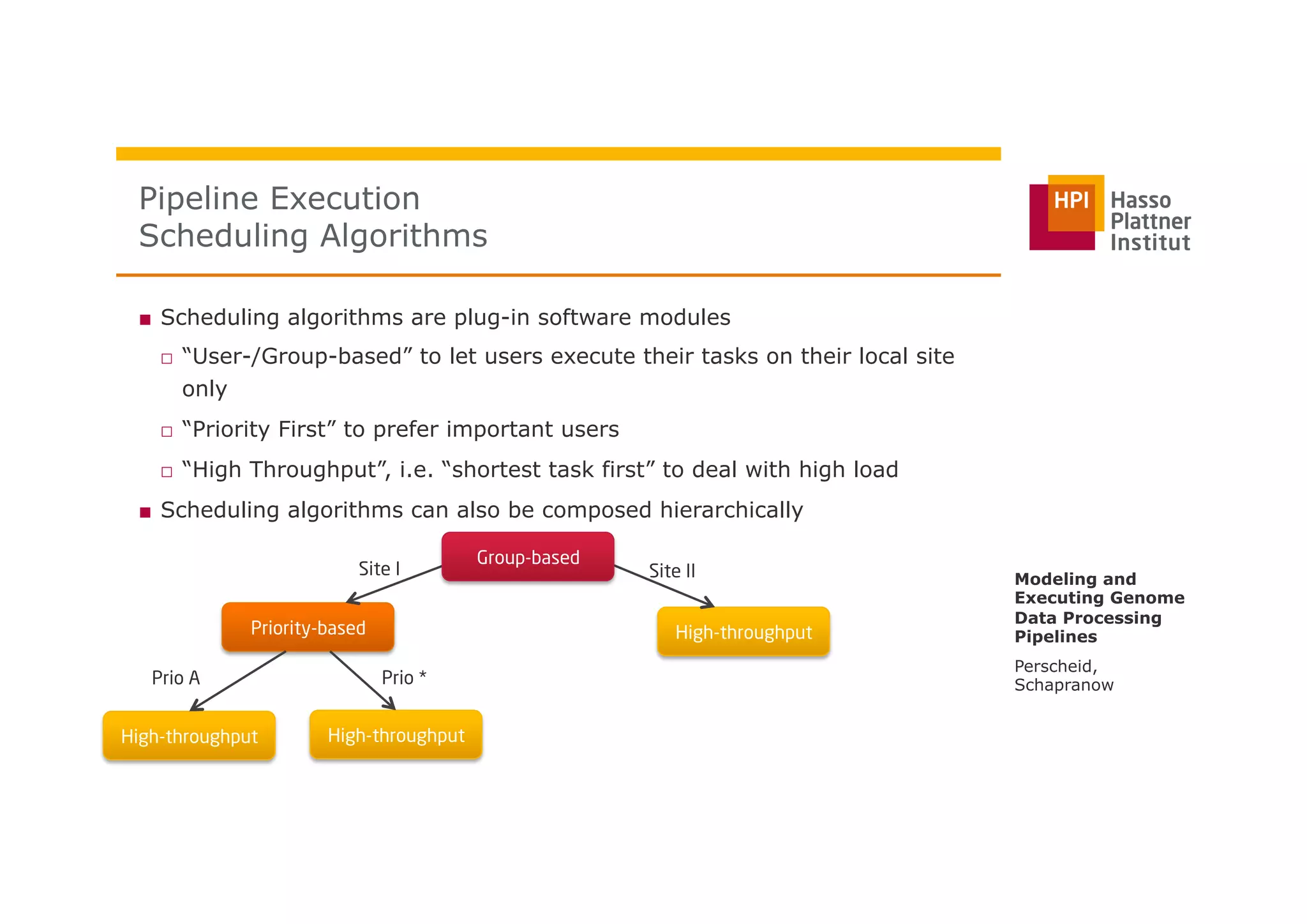 ■  Scheduling algorithms are plug-in software modules
□  “User-/Group-based” to let users execute their tasks on their local site
only
□  “Priority First” to prefer important users
□  “High Throughput”, i.e. “shortest task first” to deal with high load
■  Scheduling algorithms can also be composed hierarchically
Pipeline Execution
Scheduling Algorithms
Perscheid,
Schapranow
Modeling and
Executing Genome
Data Processing
PipelinesPriority-based
High-throughput High-throughput
High-throughput
Site I Site II
Prio A Prio *
Group-based
 