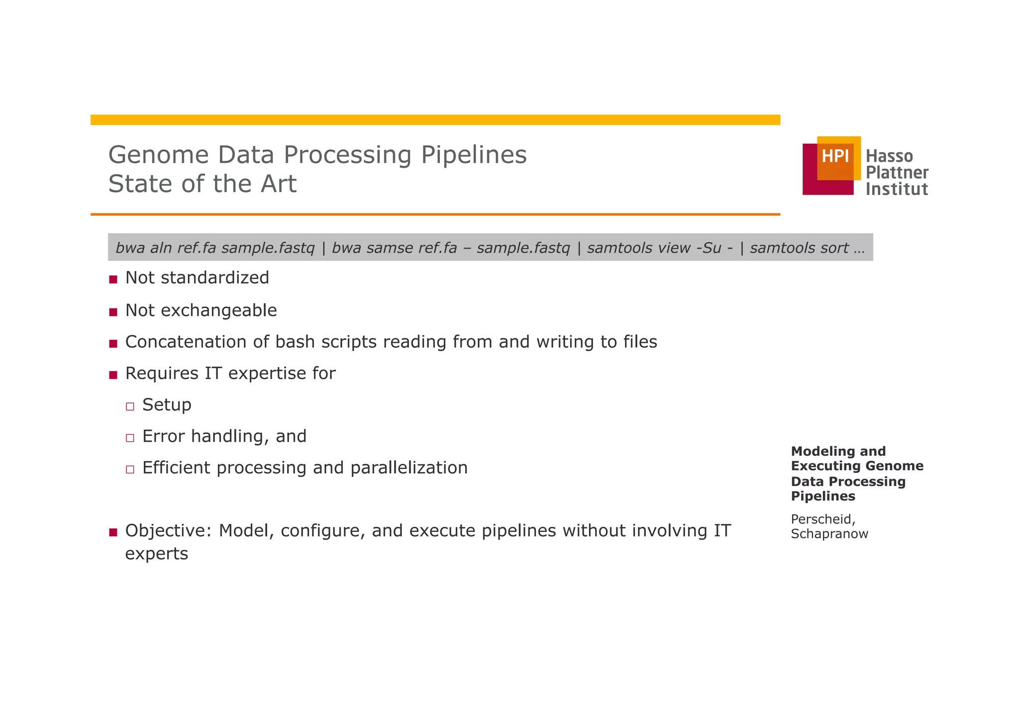 ■  Not standardized
■  Not exchangeable
■  Concatenation of bash scripts reading from and writing to files
■  Requires IT expertise for
□  Setup
□  Error handling, and
□  Efficient processing and parallelization
■  Objective: Model, configure, and execute pipelines without involving IT
experts
Genome Data Processing Pipelines
State of the Art
Perscheid,
Schapranow
Modeling and
Executing Genome
Data Processing
Pipelines
bwa aln ref.fa sample.fastq | bwa samse ref.fa – sample.fastq | samtools view -Su - | samtools sort …
 