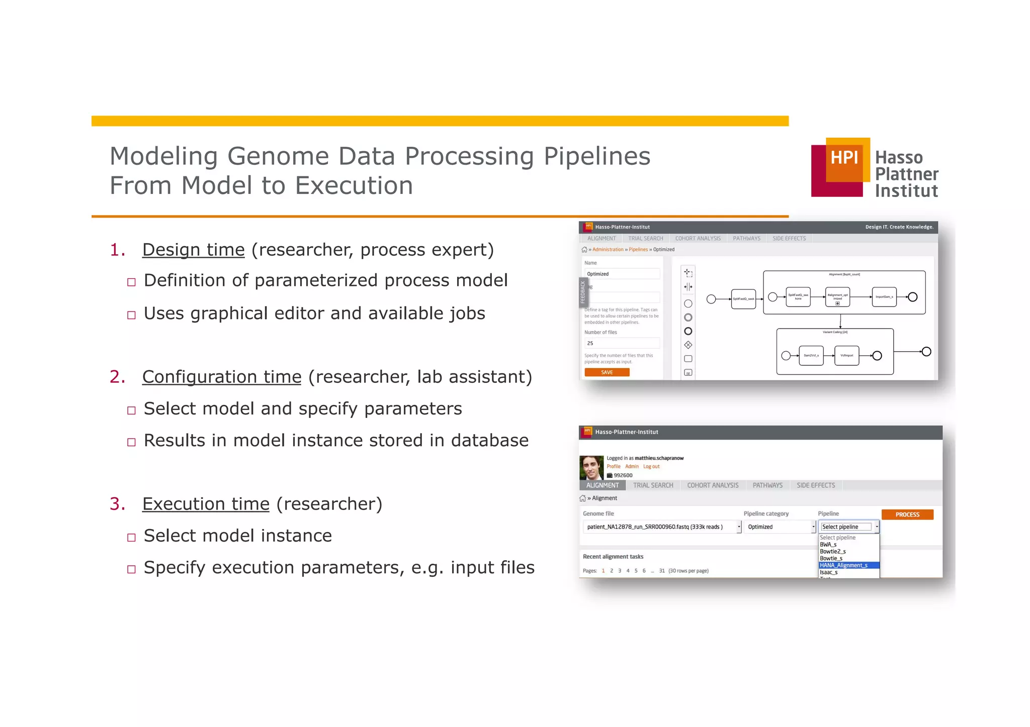 Modeling Genome Data Processing Pipelines
From Model to Execution
1.  Design time (researcher, process expert)
□  Definition of parameterized process model
□  Uses graphical editor and available jobs
2.  Configuration time (researcher, lab assistant)
□  Select model and specify parameters
□  Results in model instance stored in database
3.  Execution time (researcher)
□  Select model instance
□  Specify execution parameters, e.g. input files
Modeling and
Executing Genome
Data Processing
Pipelines
Perscheid,
Schapranow
 