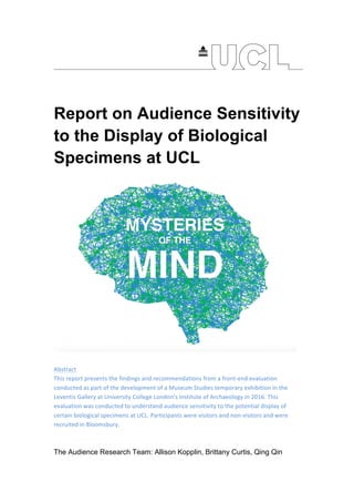 Report on Audience Sensitivity
to the Display of Biological
Specimens at UCL
		
Abstract	
This	report	presents	the	findings	and	recommendations	from	a	front-end	evaluation	
conducted	as	part	of	the	development	of	a	Museum	Studies	temporary	exhibition	in	the	
Leventis	Gallery	at	University	College	London’s	Institute	of	Archaeology	in	2016.	This	
evaluation	was	conducted	to	understand	audience	sensitivity	to	the	potential	display	of	
certain	biological	specimens	at	UCL.	Participants	were	visitors	and	non-visitors	and	were	
recruited	in	Bloomsbury.		
	
	
The Audience Research Team: Allison Kopplin, Brittany Curtis, Qing Qin
 