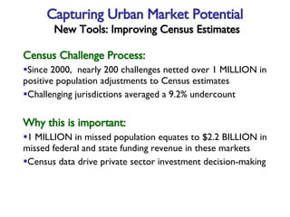 Census Challenge Process: Since 2000,  nearly 200 challenges netted over 1 MILLION in  positive population adjustments to Census estimates Challenging jurisdictions averaged a 9.2% undercount Why this is important: 1 MILLION in missed population equates to $2.2 BILLION in  missed federal and state funding revenue in these markets Census data drive private sector investment decision-making  Capturing Urban Market Potential   New Tools: Improving Census Estimates 