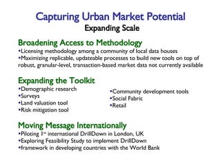 Broadening Access to Methodology Licensing methodology among a community of local data houses Maximizing replicable, updateable processes to build new tools on top of robust, granular-level, transaction-based market data not currently available Expanding the Toolkit Demographic research Surveys Land valuation tool Risk mitigation tool Moving Message Internationally Piloting 1 st  international DrillDown in London, UK Exploring Feasibility Study to implement DrillDown framework in developing countries with the World Bank Capturing Urban Market Potential   Expanding Scale Community development tools Social Fabric Retail 