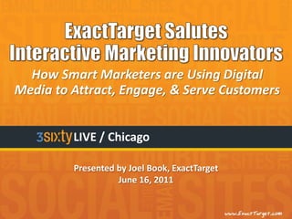 How Smart Marketers are Using Digital
Media to Attract, Engage, & Serve Customers


         LIVE / Chicago

         Presented by Joel Book, ExactTarget
                   June 16, 2011
 
