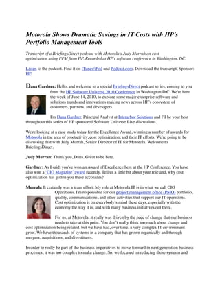 Motorola Shows Dramatic Savings in IT Costs with HP's
Portfolio Management Tools
Transcript of a BrieﬁngsDirect podcast with Motorola's Judy Murrah on cost
optimization using PPM from HP. Recorded at HP's software conference in Washington, DC.

Listen to the podcast. Find it on iTunes/iPod and Podcast.com. Download the transcript. Sponsor:
HP.


Dana Gardner: Hello, and welcome to a special BrieﬁngsDirect podcast series, coming to you
              from the HP Software Universe 2010 Conference in Washington D.C. We're here
              the week of June 14, 2010, to explore some major enterprise software and
              solutions trends and innovations making news across HP’s ecosystem of
              customers, partners, and developers.

              I'm Dana Gardner, Principal Analyst at Interarbor Solutions and I'll be your host
throughout this series of HP sponsored Software Universe Live discussions.

We're looking at a case study today for the Excellence Award, winning a number of awards for
Motorola in the area of productivity, cost optimization, and their IT efforts. We're going to be
discussing that with Judy Murrah, Senior Director of IT for Motorola. Welcome to
BrieﬁngsDirect.

Judy Murrah: Thank you, Dana. Great to be here.

Gardner: As I said, you've won an Award of Excellence here at the HP Conference. You have
also won a ‘CIO Magazine’ award recently. Tell us a little bit about your role and, why cost
optimization has gotten you these accolades?

Murrah: It certainly was a team effort. My role at Motorola IT is in what we call CIO
                Operations. I'm responsible for our project management ofﬁce (PMO) portfolio,
                quality, communications, and other activities that support our IT operations.
                Cost optimization is on everybody’s mind these days, especially with the
                economy the way it is, and with many business initiatives out there.

                 For us, at Motorola, it really was driven by the pace of change that our business
                 needs to take at this point. You don’t really think too much about change and
cost optimization being related, but we have had, over time, a very complex IT environment
grow. We have thousands of systems in a company that has grown organically and through
mergers, acquisitions, and divestitures.

In order to really be part of the business imperatives to move forward in next generation business
processes, it was too complex to make change. So, we focused on reducing those systems and
 