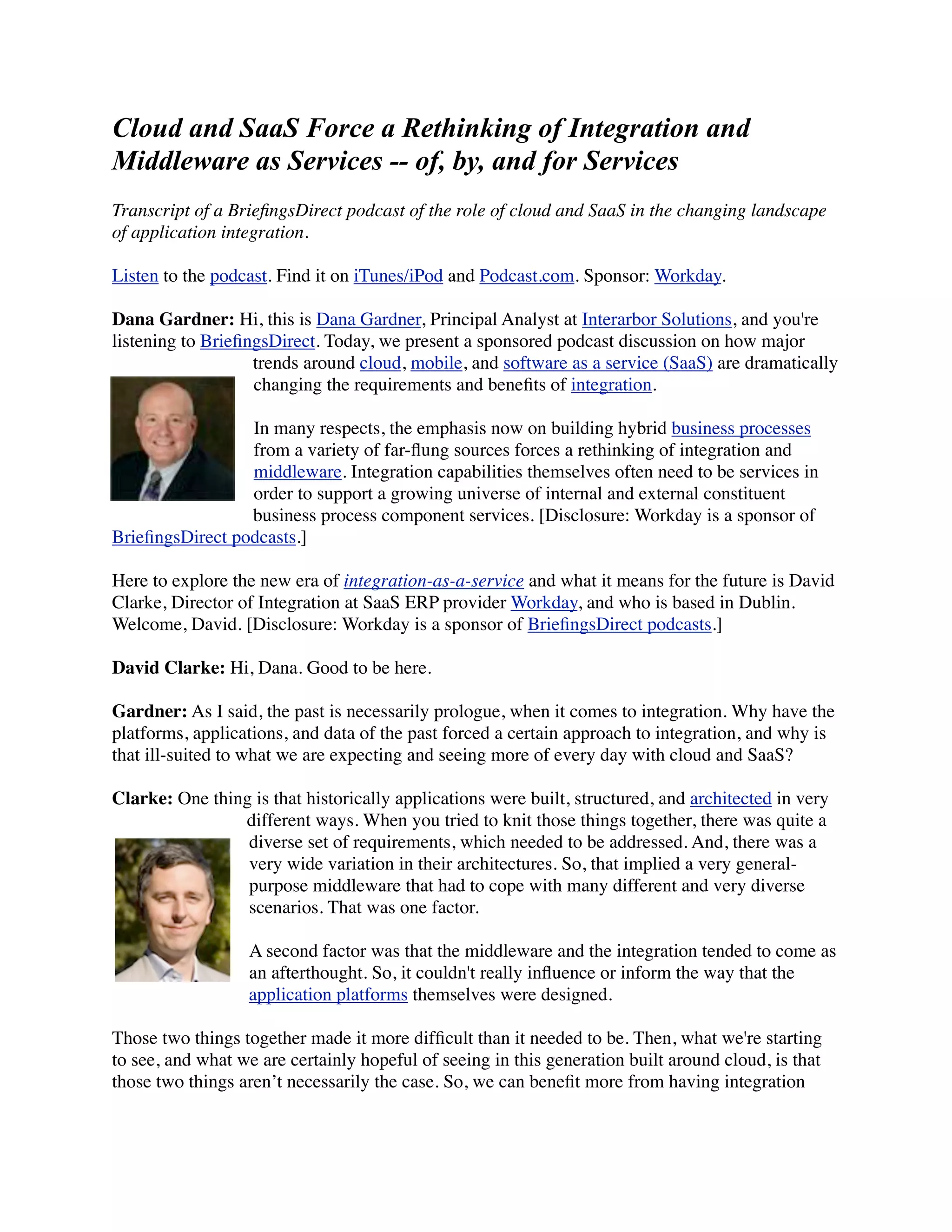 Cloud and SaaS Force a Rethinking of Integration and
Middleware as Services -- of, by, and for Services
Transcript of a BrieﬁngsDirect podcast of the role of cloud and SaaS in the changing landscape
of application integration.

Listen to the podcast. Find it on iTunes/iPod and Podcast.com. Sponsor: Workday.

Dana Gardner: Hi, this is Dana Gardner, Principal Analyst at Interarbor Solutions, and you're
listening to BrieﬁngsDirect. Today, we present a sponsored podcast discussion on how major
                   trends around cloud, mobile, and software as a service (SaaS) are dramatically
                   changing the requirements and beneﬁts of integration.

                 In many respects, the emphasis now on building hybrid business processes
                 from a variety of far-ﬂung sources forces a rethinking of integration and
                 middleware. Integration capabilities themselves often need to be services in
                 order to support a growing universe of internal and external constituent
                 business process component services. [Disclosure: Workday is a sponsor of
BrieﬁngsDirect podcasts.]

Here to explore the new era of integration-as-a-service and what it means for the future is David
Clarke, Director of Integration at SaaS ERP provider Workday, and who is based in Dublin.
Welcome, David. [Disclosure: Workday is a sponsor of BrieﬁngsDirect podcasts.]

David Clarke: Hi, Dana. Good to be here.

Gardner: As I said, the past is necessarily prologue, when it comes to integration. Why have the
platforms, applications, and data of the past forced a certain approach to integration, and why is
that ill-suited to what we are expecting and seeing more of every day with cloud and SaaS?

Clarke: One thing is that historically applications were built, structured, and architected in very
                different ways. When you tried to knit those things together, there was quite a
                 diverse set of requirements, which needed to be addressed. And, there was a
                 very wide variation in their architectures. So, that implied a very general-
                 purpose middleware that had to cope with many different and very diverse
                 scenarios. That was one factor.

                  A second factor was that the middleware and the integration tended to come as
                  an afterthought. So, it couldn't really inﬂuence or inform the way that the
                  application platforms themselves were designed.

Those two things together made it more difﬁcult than it needed to be. Then, what we're starting
to see, and what we are certainly hopeful of seeing in this generation built around cloud, is that
those two things aren’t necessarily the case. So, we can beneﬁt more from having integration
 